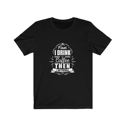 First I Drink The Coffee Then I Do Things - Unisex Tee